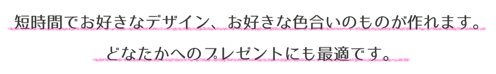 短時間でお好きなデザイン、お好きな色合いのものが作れます。どなたかへのプレゼントにも最適です。